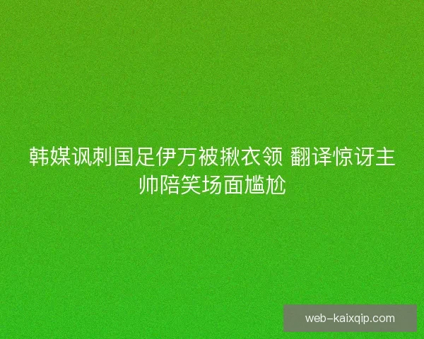 韩媒讽刺国足伊万被揪衣领 翻译惊讶主帅陪笑场面尴尬