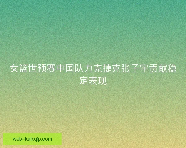 女篮世预赛中国队力克捷克张子宇贡献稳定表现